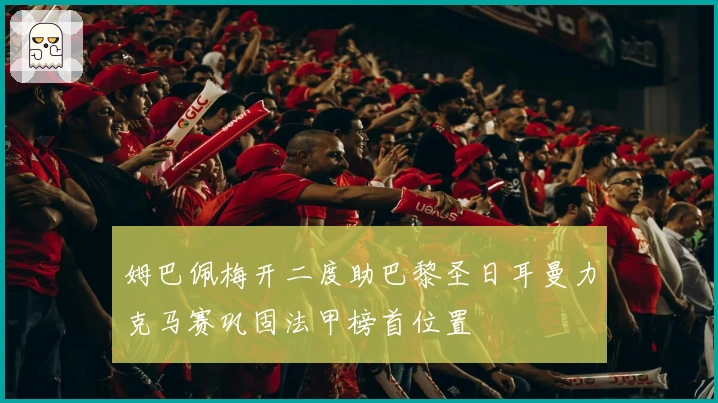 姆巴佩梅开二度助巴黎圣日耳曼力克马赛巩固法甲榜首位置