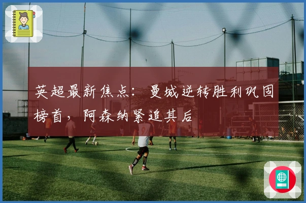 英超最新焦点：曼城逆转胜利巩固榜首，阿森纳紧追其后