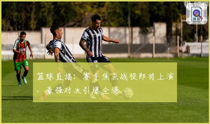 篮球直播：赛季焦点战役即将上演，豪强对决引爆全场