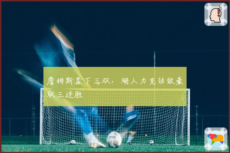 詹姆斯轰下三双,湖人力克劲敌豪取三连胜