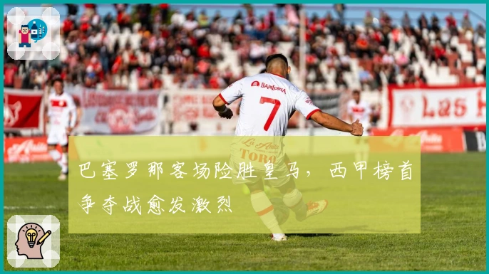 巴塞罗那客场险胜皇马，西甲榜首争夺战愈发激烈