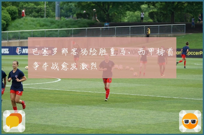 巴塞罗那客场险胜皇马，西甲榜首争夺战愈发激烈