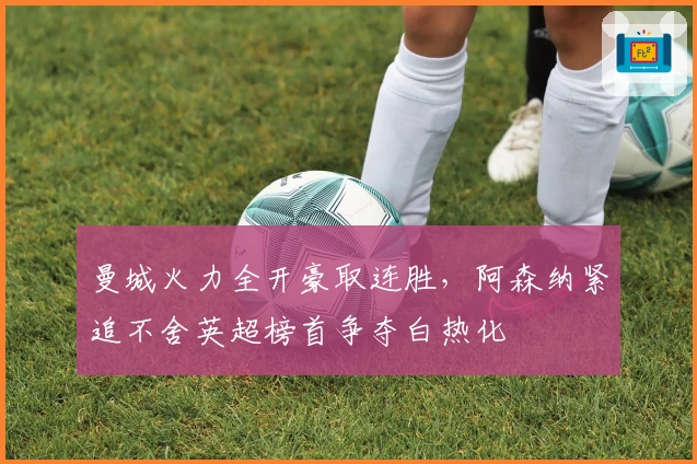 曼城火力全开豪取连胜，阿森纳紧追不舍英超榜首争夺白热化