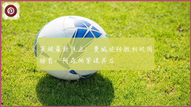 英超最新焦点:曼城逆转胜利巩固榜首,阿森纳紧追其后