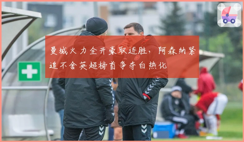 曼城火力全开豪取连胜，阿森纳紧追不舍英超榜首争夺白热化